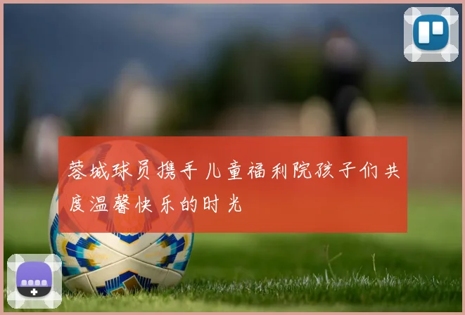 蓉城球员携手儿童福利院孩子们共度温馨快乐的时光