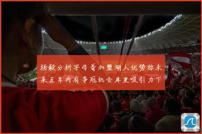 杨毅分析字母哥加盟湖人优势称未来五年内有争冠机会库里吸引力下降