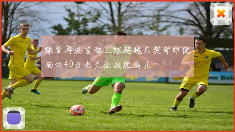 球爹再发言称三球超越东契奇即使场均40分也无法战胜我儿