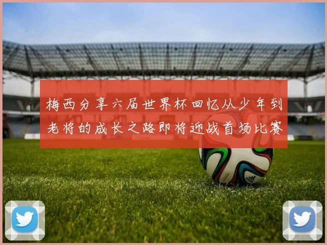 梅西分享六届世界杯回忆从少年到老将的成长之路即将迎战首场比赛