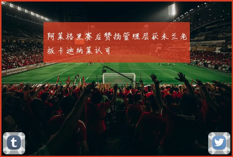 阿莱格里赛后赞扬管理层获米兰老板卡迪纳莱认可
