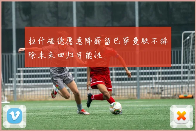 拉什福德愿意降薪留巴萨曼联不排除未来回归可能性
