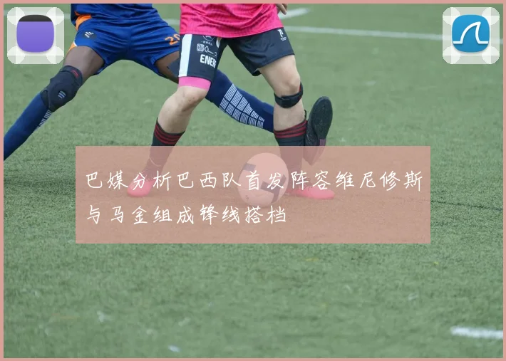 巴媒分析巴西队首发阵容维尼修斯与马金组成锋线搭档