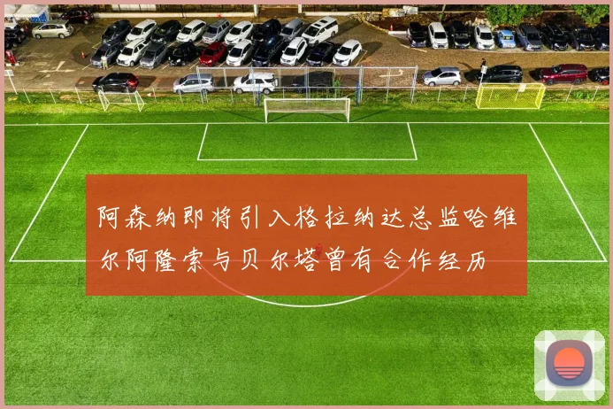 阿森纳即将引入格拉纳达总监哈维尔阿隆索与贝尔塔曾有合作经历