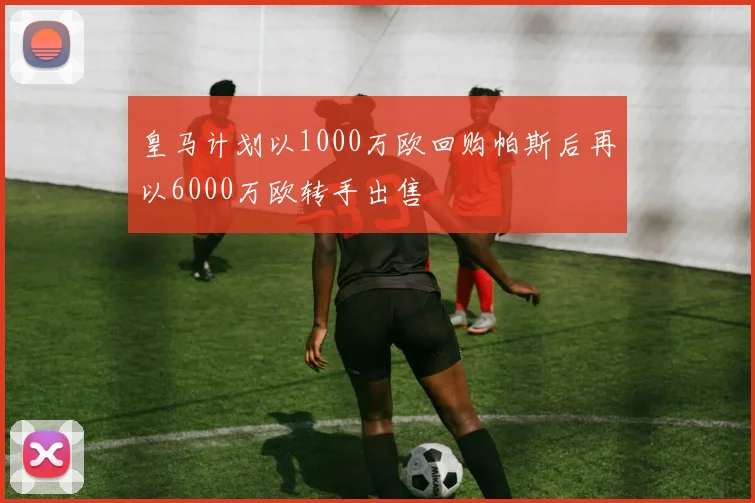 皇马计划以1000万欧回购帕斯后再以6000万欧转手出售