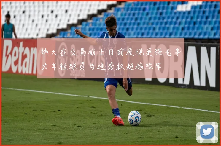 热火在交易截止日前展现更强竞争力年轻球员与选秀权超越绿军
