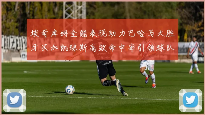 埃奇库姆全能表现助力巴哈马大胜牙买加凯琼斯高效命中率引领球队胜利