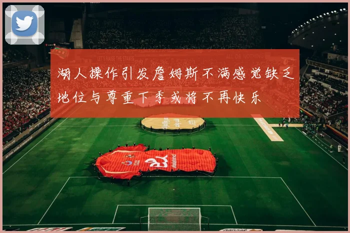 湖人操作引发詹姆斯不满感觉缺乏地位与尊重下季或将不再快乐