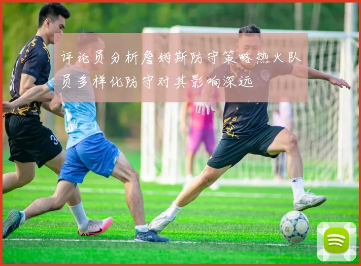 评论员分析詹姆斯防守策略热火队员多样化防守对其影响深远