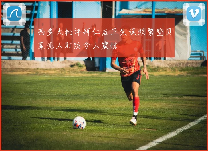 西多夫批评拜仁后卫失误频繁登贝莱无人盯防令人震惊