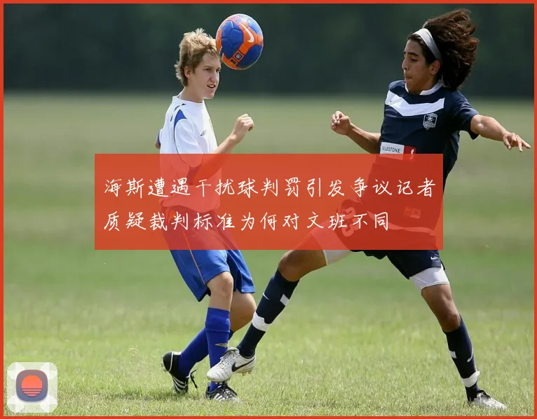 海斯遭遇干扰球判罚引发争议记者质疑裁判标准为何对文班不同