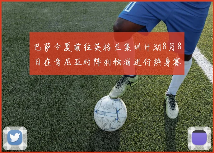 巴萨今夏前往英格兰集训计划8月8日在肯尼亚对阵利物浦进行热身赛