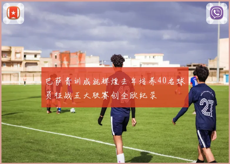 巴萨青训成就辉煌去年培养40名球员征战五大联赛创全欧纪录