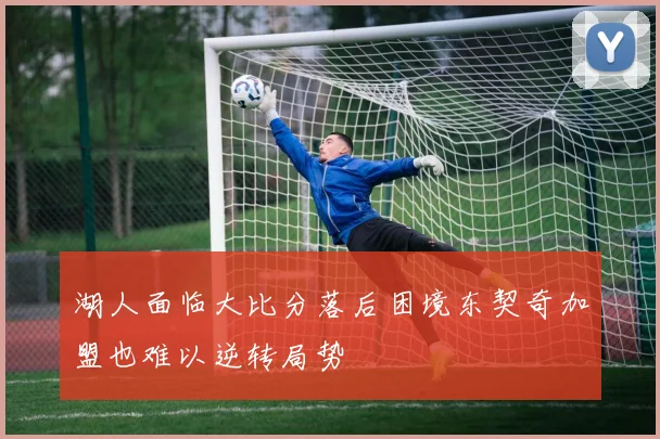 湖人面临大比分落后困境东契奇加盟也难以逆转局势