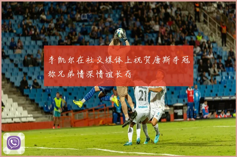 李凯尔在社交媒体上祝贺唐斯夺冠称兄弟情深情谊长存