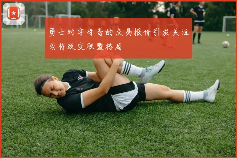 勇士对字母哥的交易报价引发关注或将改变联盟格局