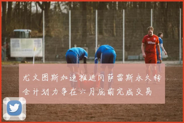 尤文图斯加速推进冈萨雷斯永久转会计划力争在六月底前完成交易